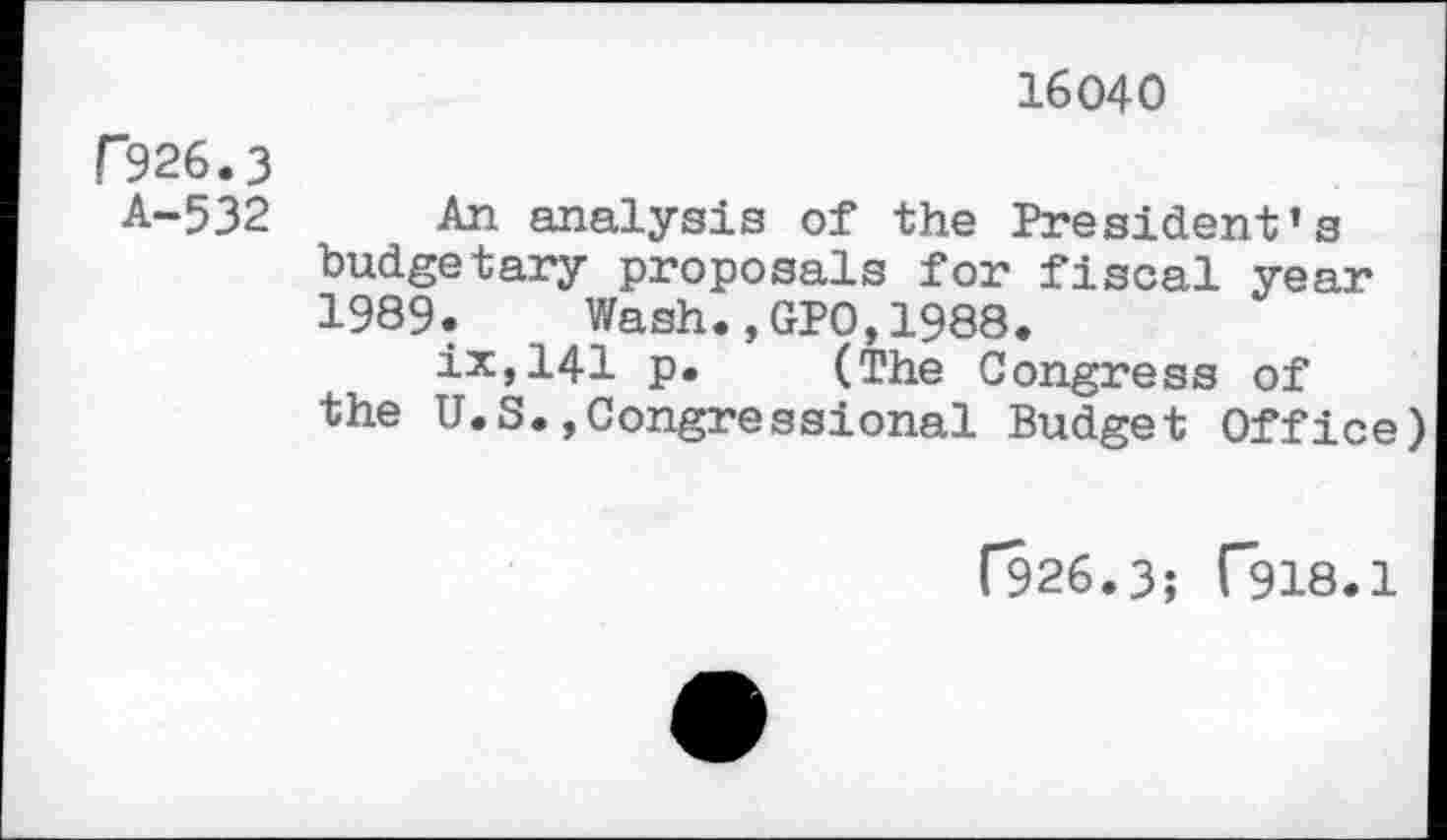 ﻿16040
C926.3
A-532 An analysis of the President’s budgetary proposals for fiscal year 1989. Wash.,GPO,1988.
ix,141 p. (The Congress of the U.S.Congressional Budget Office)
[926.3; 1*918.1